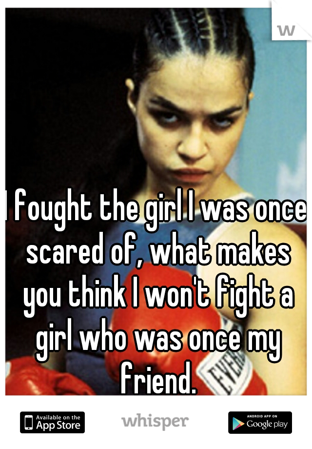I fought the girl I was once scared of, what makes you think I won't fight a girl who was once my friend.