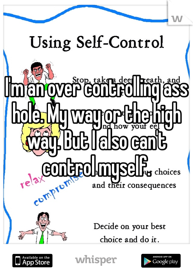 I'm an over controlling ass hole. My way or the high way. But I also can't control myself. 