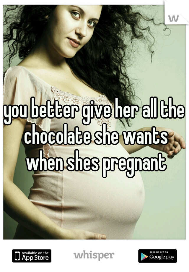 you better give her all the chocolate she wants when shes pregnant