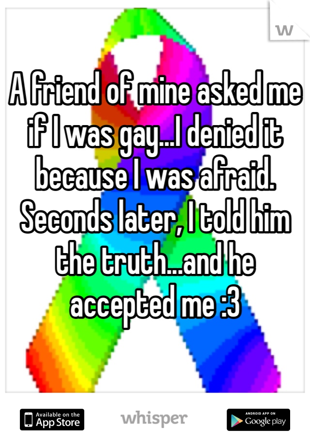 A friend of mine asked me if I was gay...I denied it because I was afraid. 
Seconds later, I told him the truth...and he accepted me :3 
