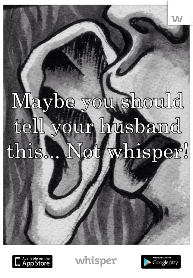 Maybe you should tell your husband this... Not whisper! 