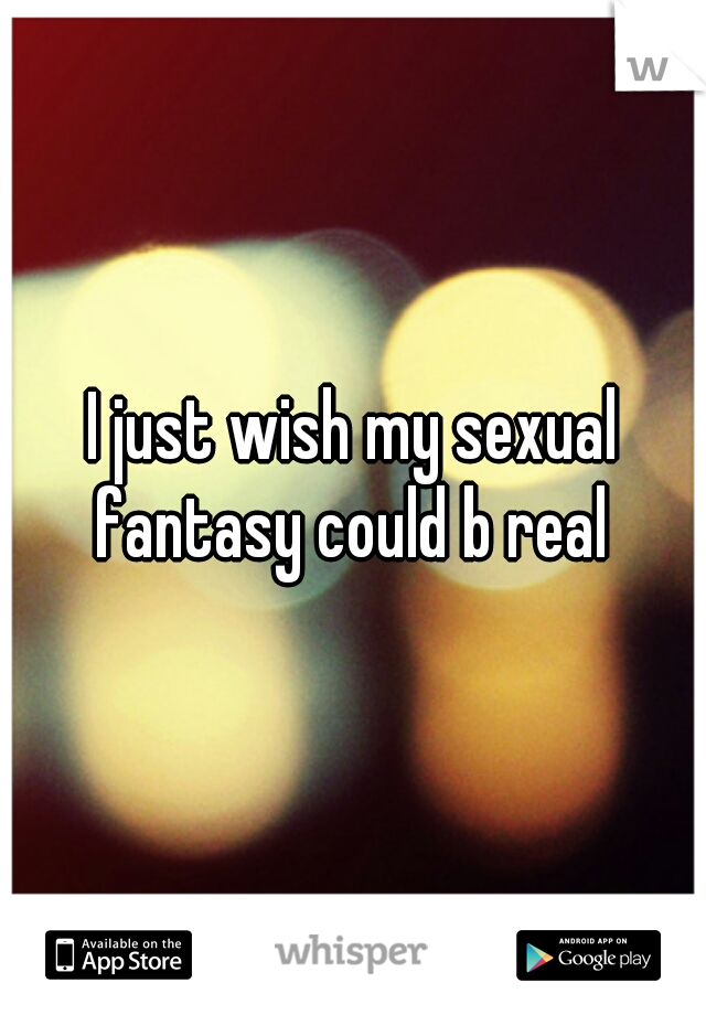 I just wish my sexual fantasy could b real 