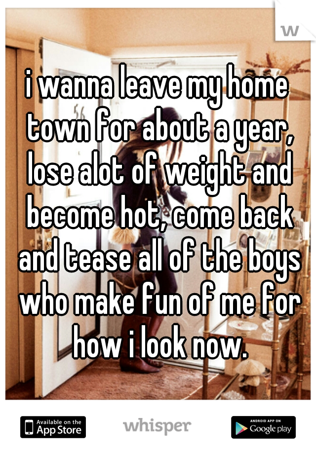 i wanna leave my home town for about a year, lose alot of weight and become hot, come back and tease all of the boys who make fun of me for how i look now.