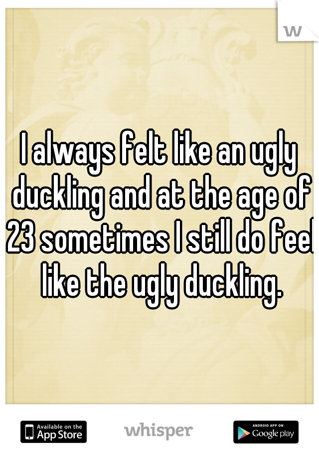 I always felt like an ugly duckling and at the age of 23 sometimes I still do feel like the ugly duckling.