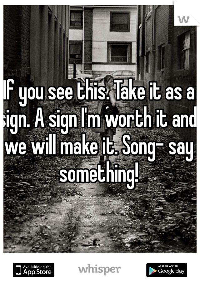 If you see this. Take it as a sign. A sign I'm worth it and we will make it. Song- say something!