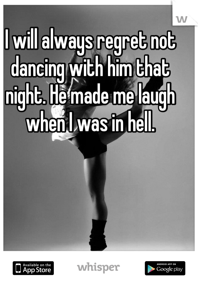 I will always regret not dancing with him that night. He made me laugh when I was in hell.