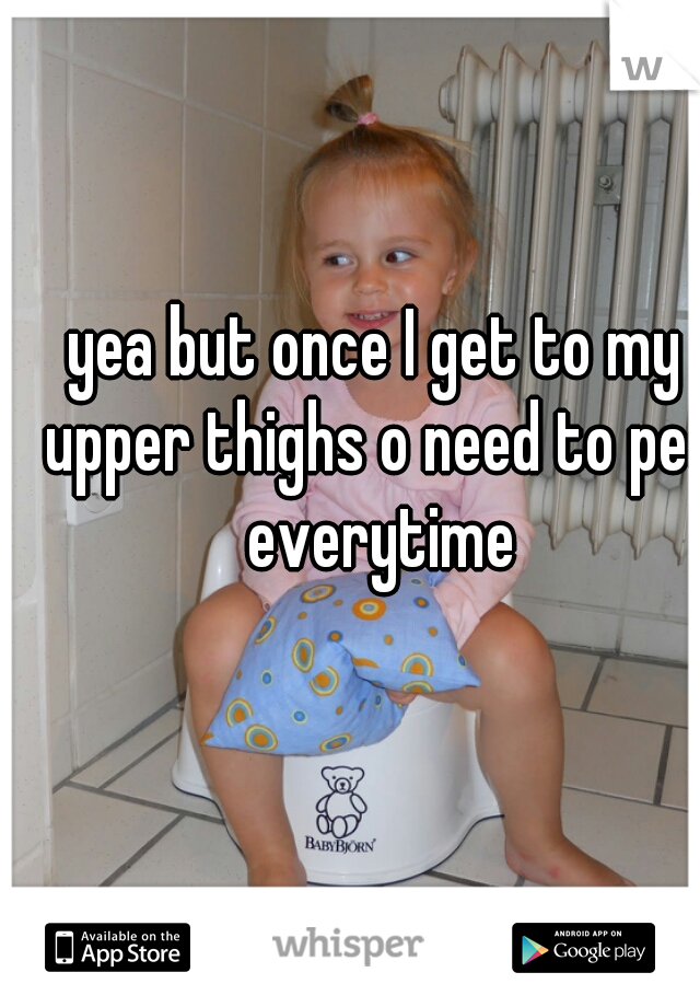 yea but once I get to my upper thighs o need to pee everytime