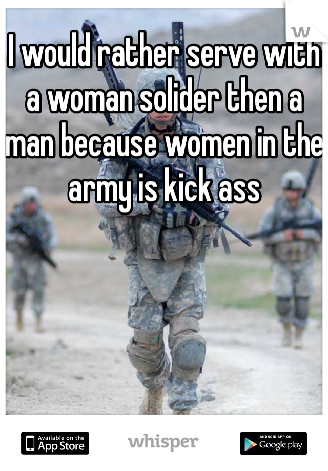I would rather serve with a woman solider then a man because women in the army is kick ass