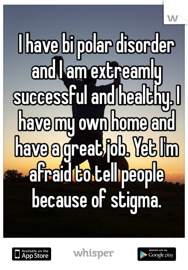 I have bi polar disorder and I am extreamly successful and healthy. I have my own home and have a great job. Yet I'm afraid to tell people because of stigma. 