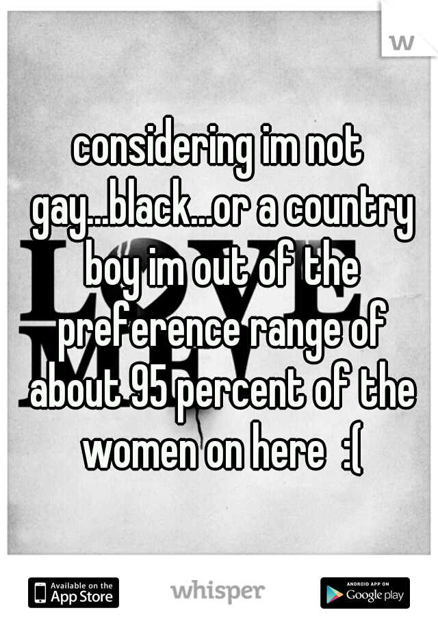 considering im not gay...black...or a country boy im out of the preference range of about 95 percent of the women on here  :(