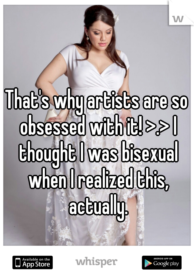 That's why artists are so obsessed with it! >.> I thought I was bisexual when I realized this, actually.
