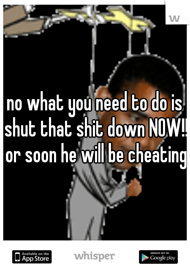 no what you need to do is shut that shit down NOW!! or soon he will be cheating