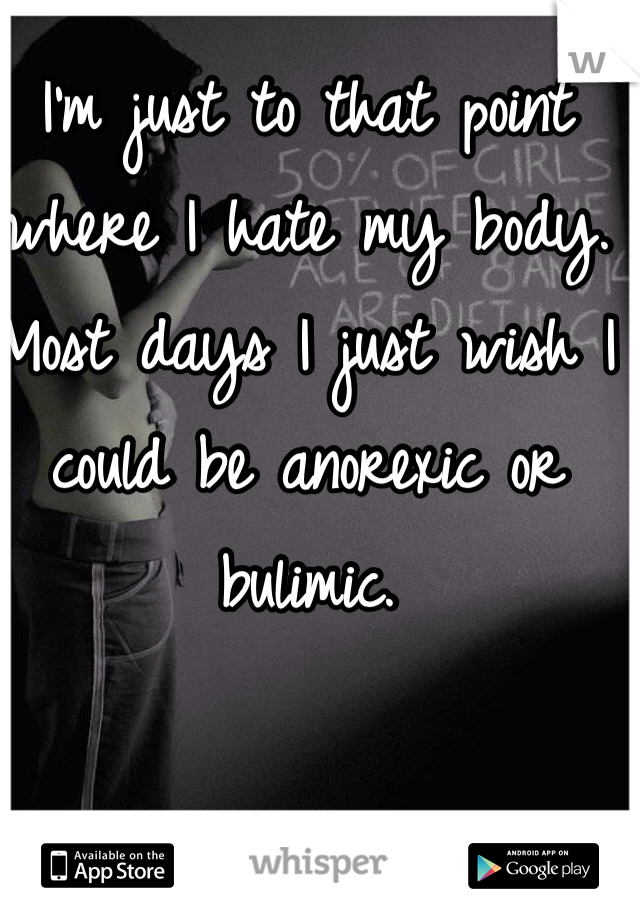 I'm just to that point where I hate my body. Most days I just wish I could be anorexic or bulimic. 