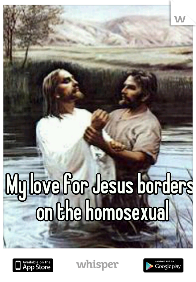 My love for Jesus borders on the homosexual