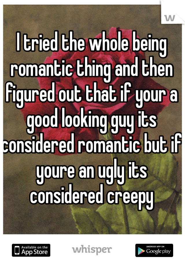 I tried the whole being romantic thing and then figured out that if your a good looking guy its considered romantic but if youre an ugly its considered creepy