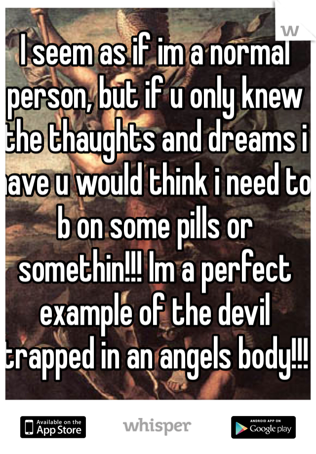I seem as if im a normal person, but if u only knew the thaughts and dreams i have u would think i need to b on some pills or somethin!!! Im a perfect example of the devil trapped in an angels body!!! 