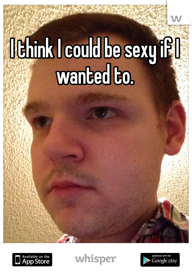 I think I could be sexy if I wanted to.
