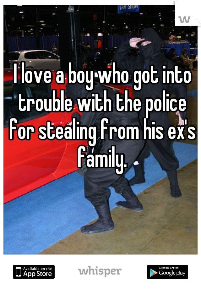 I love a boy who got into trouble with the police for stealing from his ex's family.