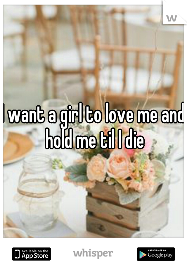 I want a girl to love me and hold me til I die