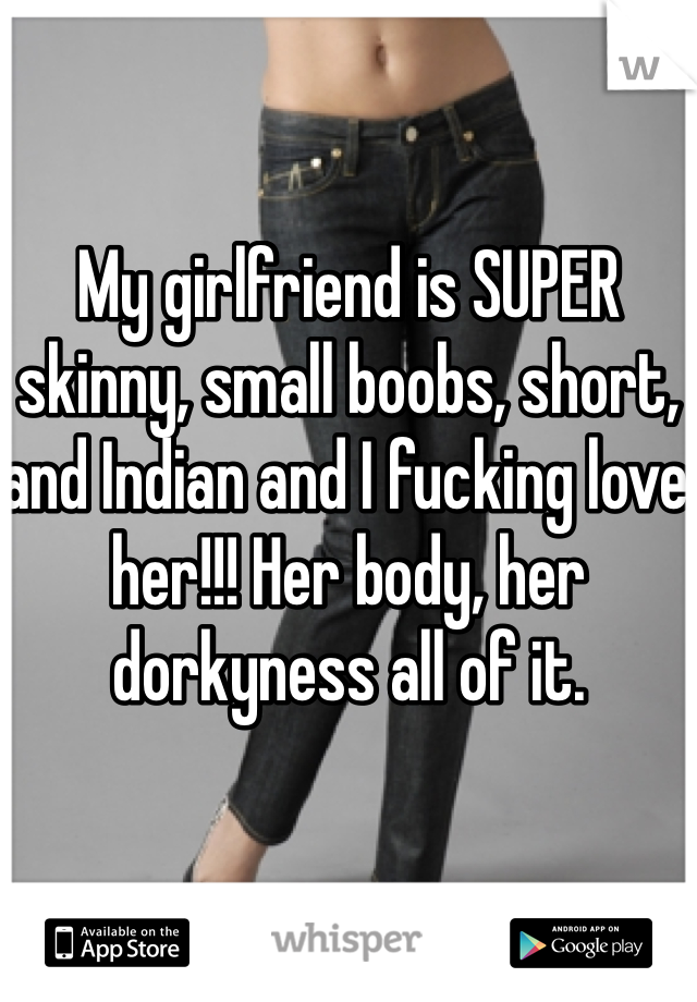 My girlfriend is SUPER skinny, small boobs, short, and Indian and I fucking love her!!! Her body, her dorkyness all of it. 
