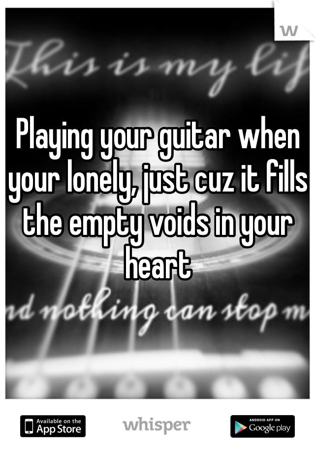 Playing your guitar when your lonely, just cuz it fills the empty voids in your heart