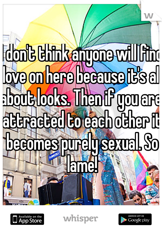 I don't think anyone will find love on here because it's all about looks. Then if you are attracted to each other it becomes purely sexual. So lame! 