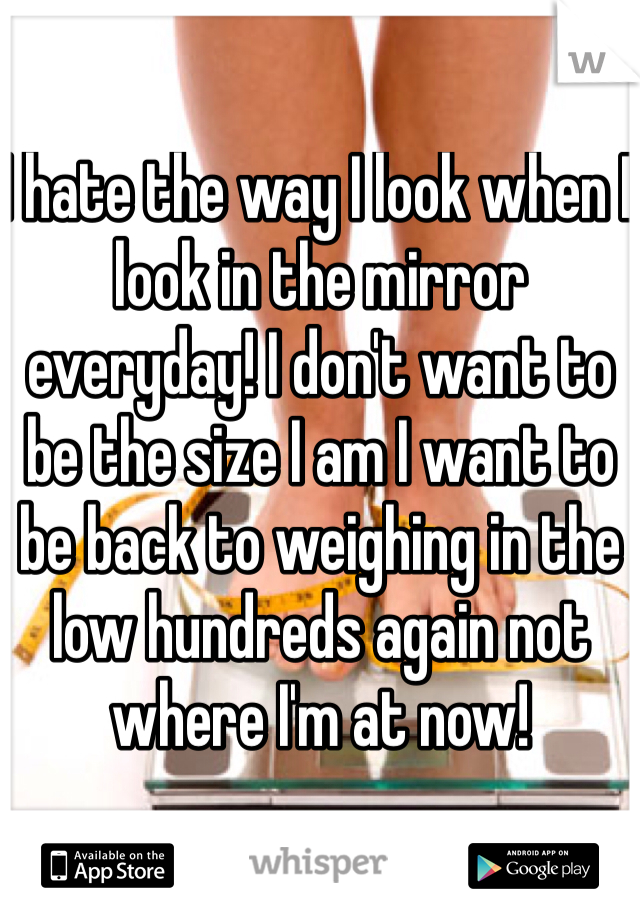 I hate the way I look when I look in the mirror everyday! I don't want to be the size I am I want to be back to weighing in the low hundreds again not where I'm at now! 