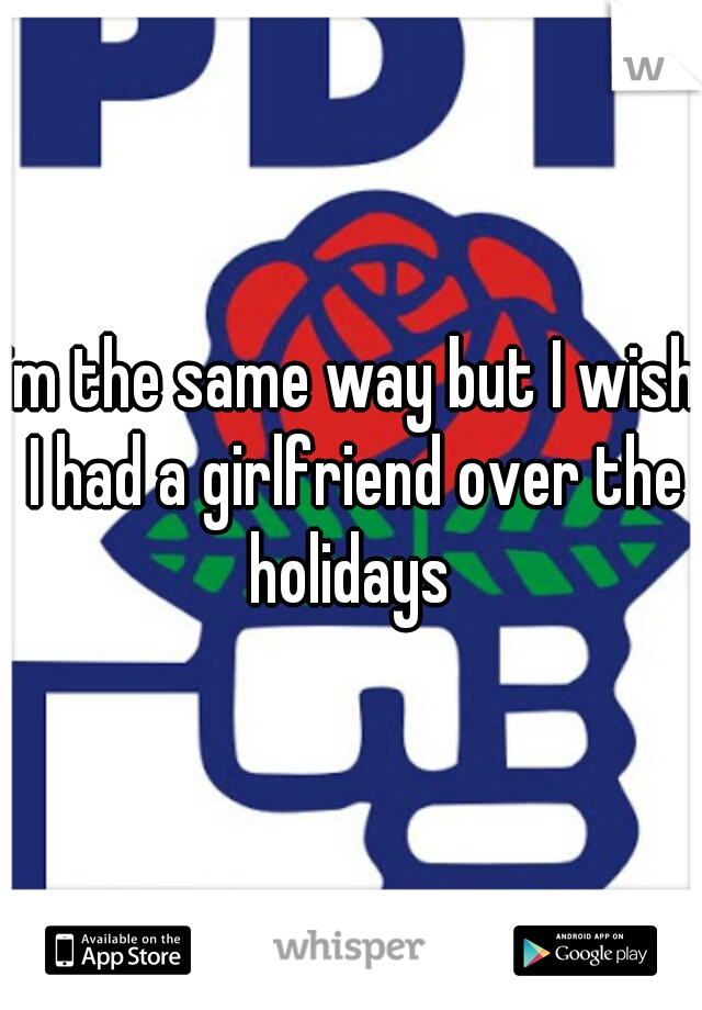 im the same way but I wish I had a girlfriend over the holidays 