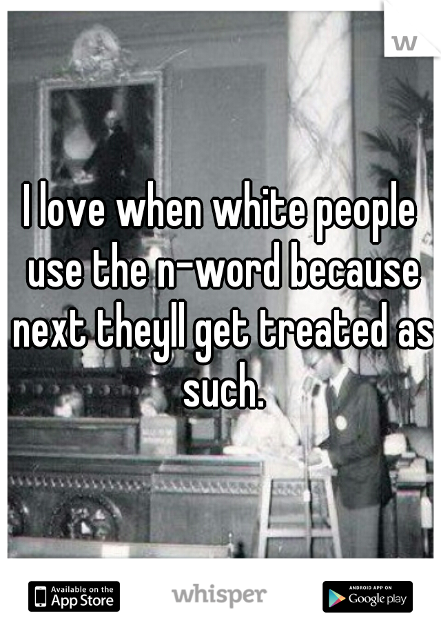 I love when white people use the n-word because next theyll get treated as such.