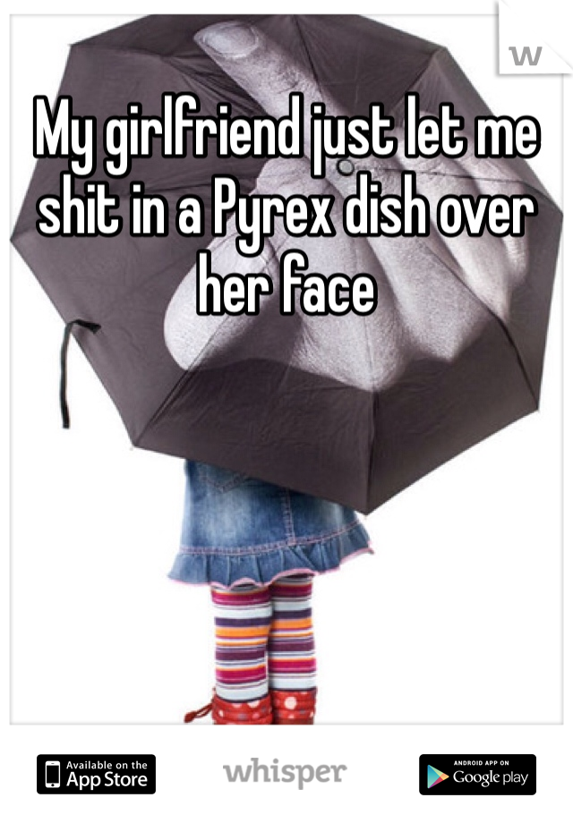 My girlfriend just let me shit in a Pyrex dish over her face