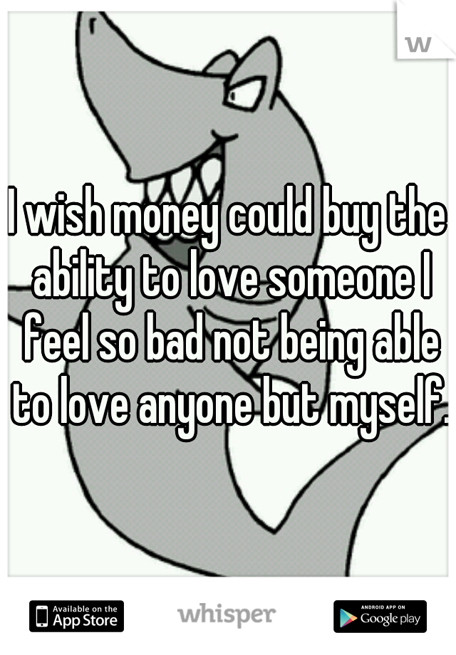 I wish money could buy the ability to love someone I feel so bad not being able to love anyone but myself. 