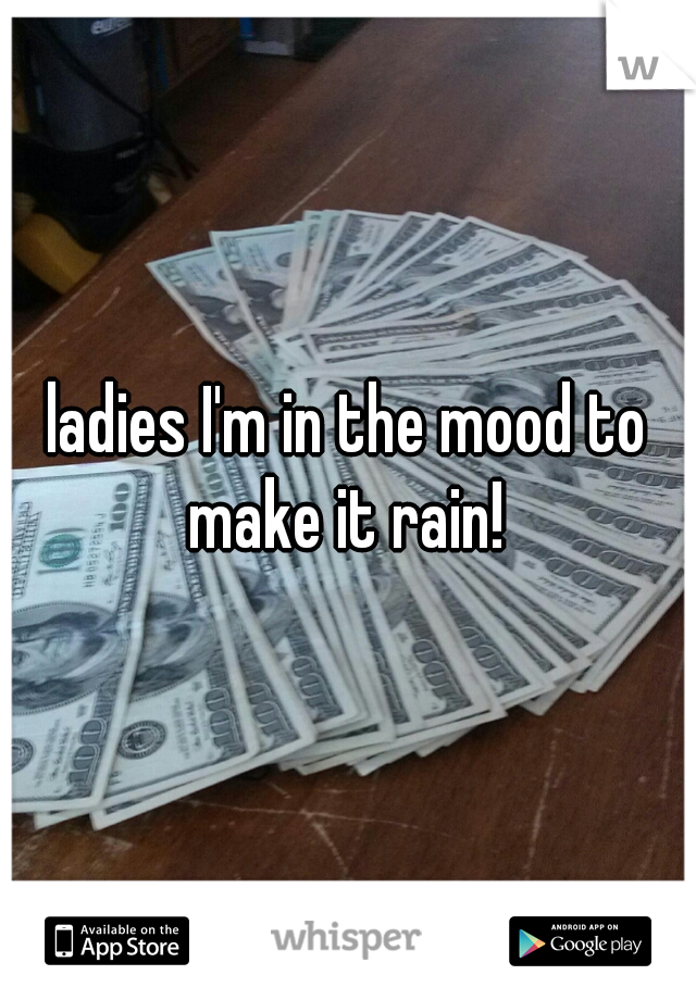 ladies I'm in the mood to make it rain! 