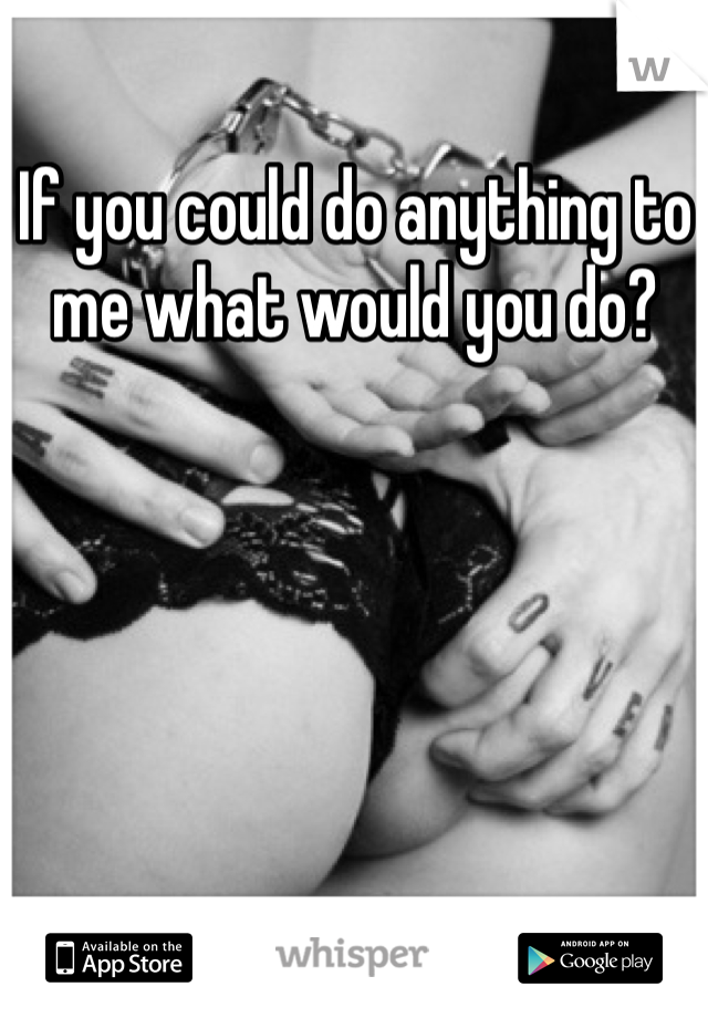 If you could do anything to me what would you do?