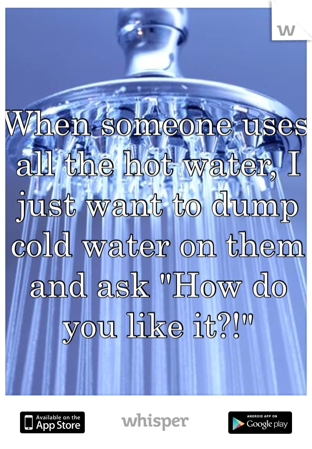 When someone uses all the hot water, I just want to dump cold water on them and ask "How do you like it?!"