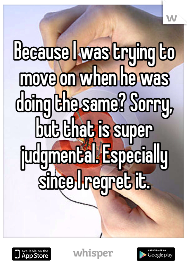 Because I was trying to move on when he was doing the same? Sorry, but that is super judgmental. Especially since I regret it.