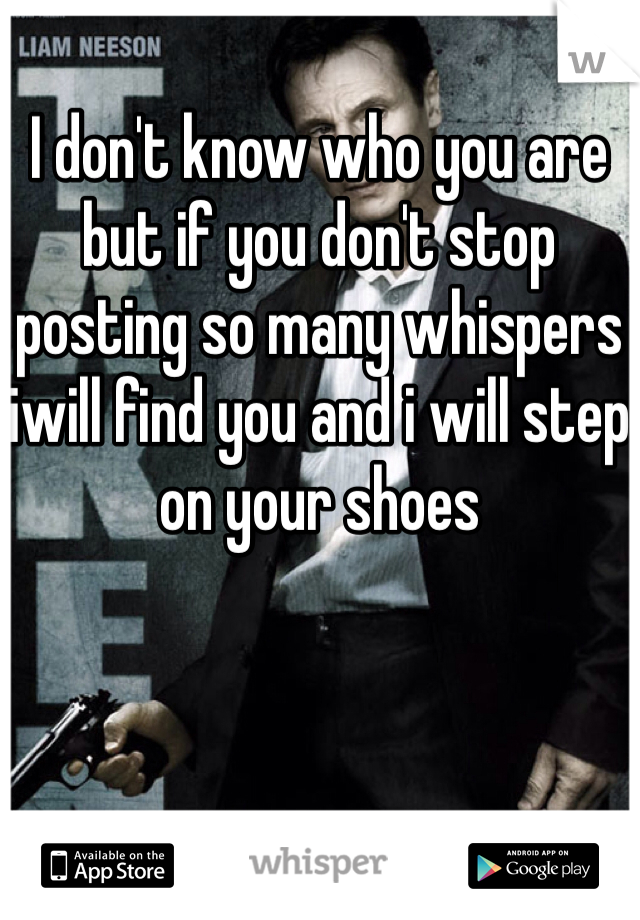 I don't know who you are but if you don't stop posting so many whispers iwill find you and i will step on your shoes