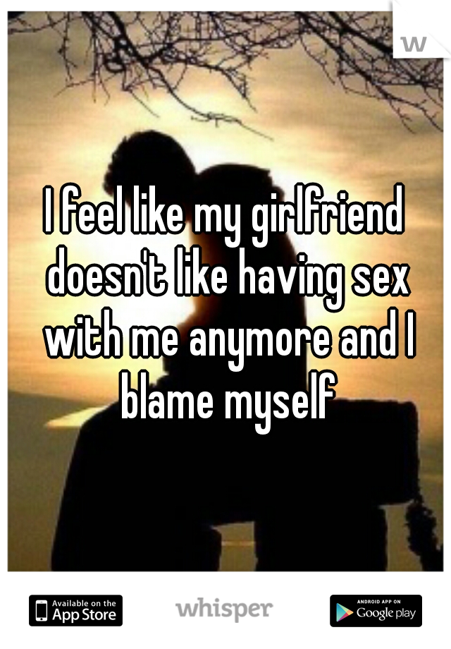 I feel like my girlfriend doesn't like having sex with me anymore and I blame myself