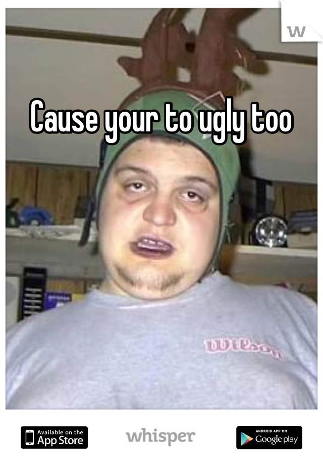 Cause your to ugly too