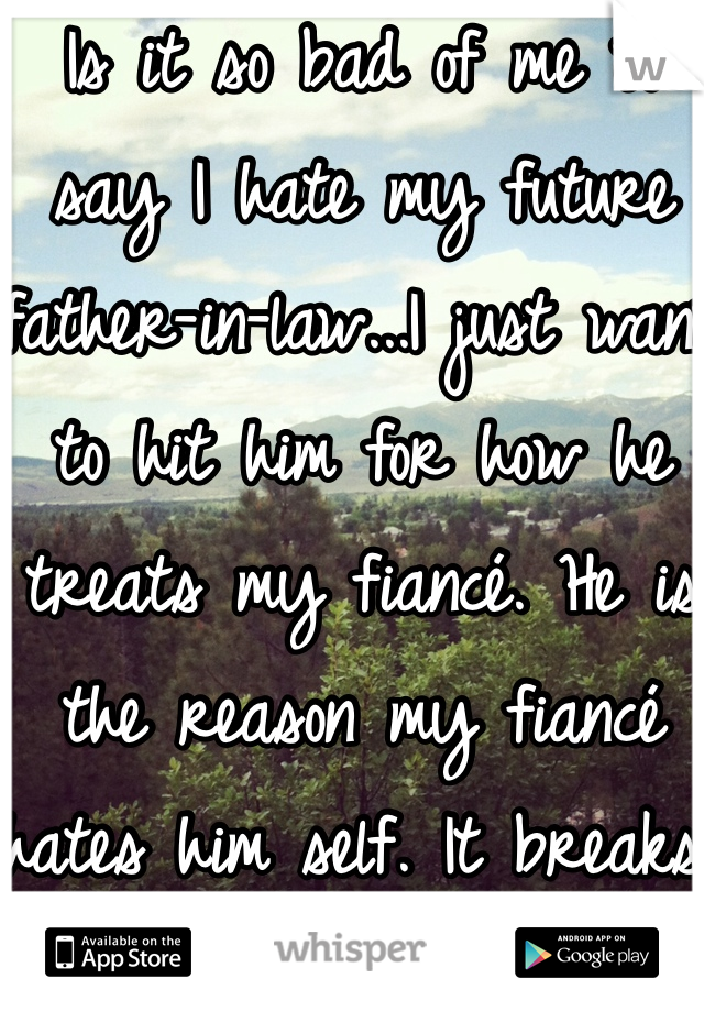 Is it so bad of me to say I hate my future father-in-law...I just want to hit him for how he treats my fiancé. He is the reason my fiancé hates him self. It breaks my heart. 