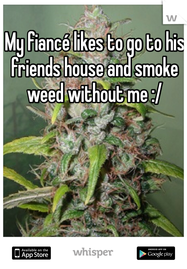 My fiancé likes to go to his friends house and smoke weed without me :/