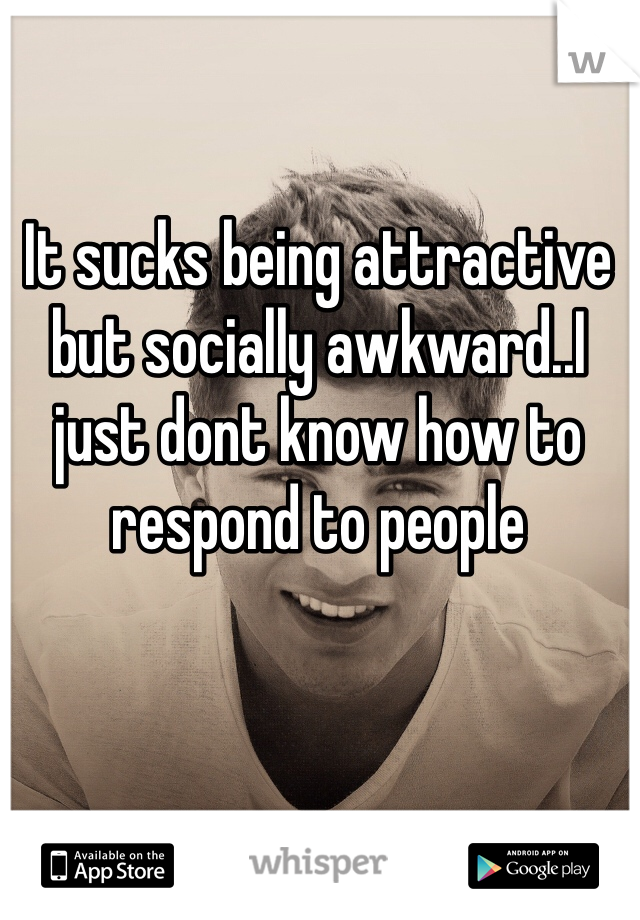 It sucks being attractive but socially awkward..I just dont know how to respond to people