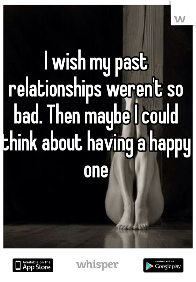 I wish my past relationships weren't so bad. Then maybe I could think about having a happy one 