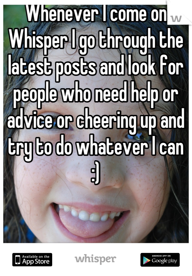 Whenever I come on Whisper I go through the latest posts and look for people who need help or advice or cheering up and try to do whatever I can :)