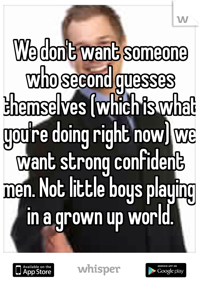 We don't want someone who second guesses themselves (which is what you're doing right now) we want strong confident men. Not little boys playing in a grown up world. 