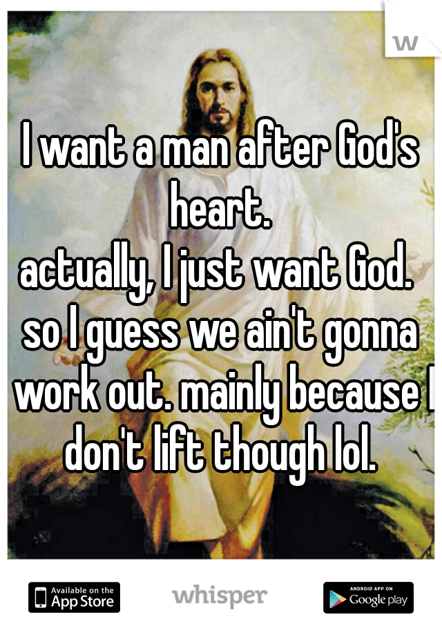 I want a man after God's heart. 

actually, I just want God. 

so I guess we ain't gonna work out. mainly because I don't lift though lol. 