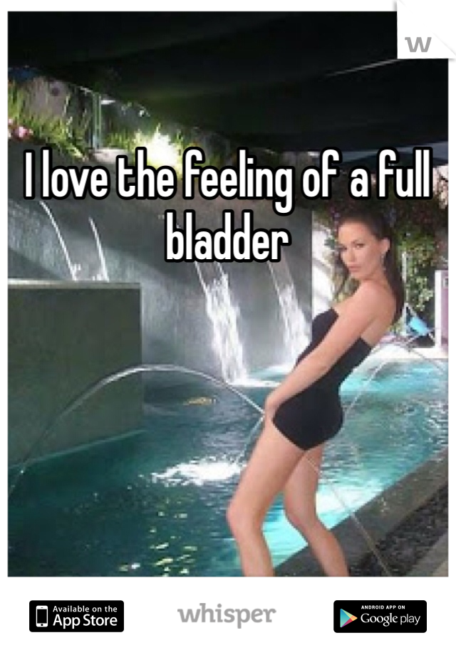 I love the feeling of a full bladder