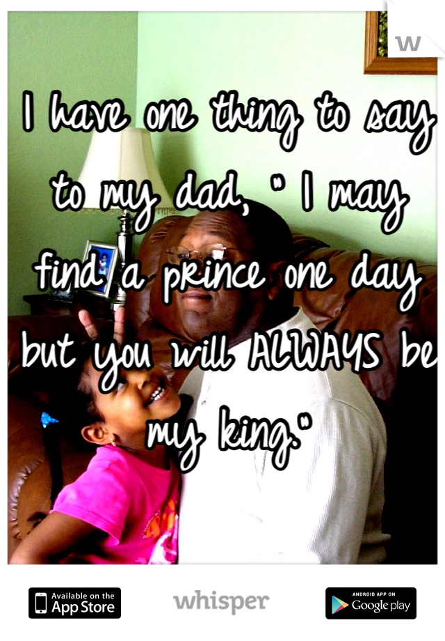 I have one thing to say to my dad, " I may find a prince one day but you will ALWAYS be my king."