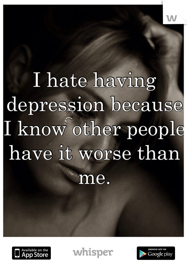 I hate having depression because I know other people have it worse than me. 
