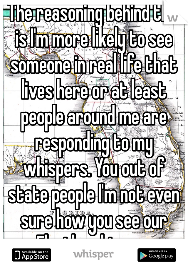 The reasoning behind this is I'm more likely to see someone in real life that lives here or at least people around me are responding to my whispers. You out of state people I'm not even sure how you see our Florida whispers