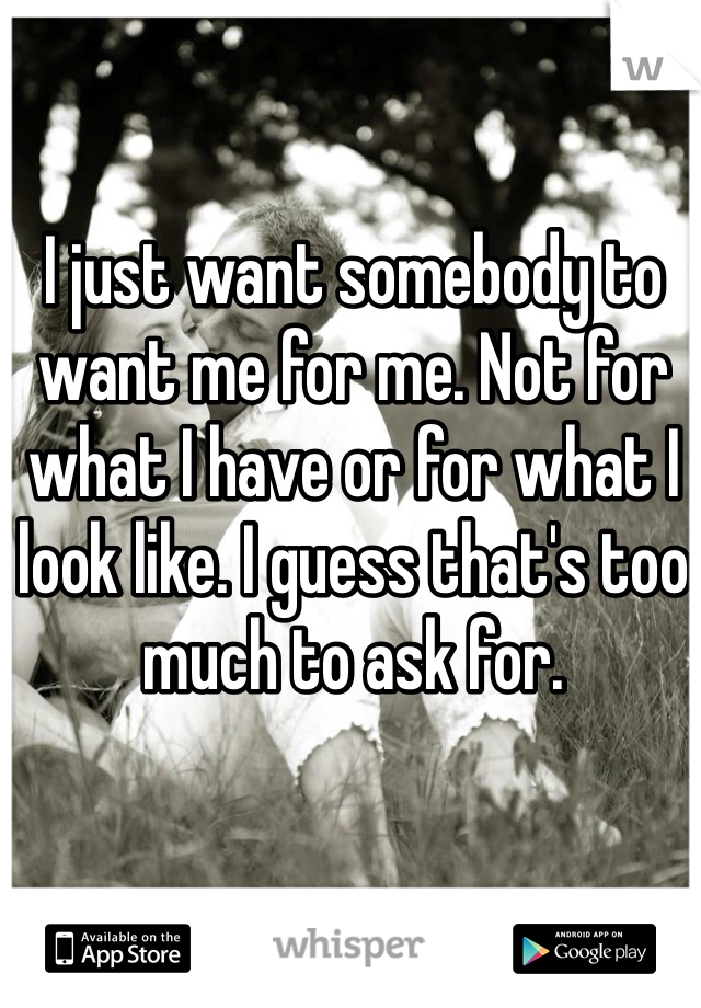I just want somebody to want me for me. Not for what I have or for what I look like. I guess that's too much to ask for.